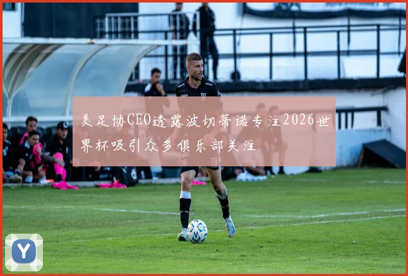 美足协CEO透露波切蒂诺专注2026世界杯吸引众多俱乐部关注