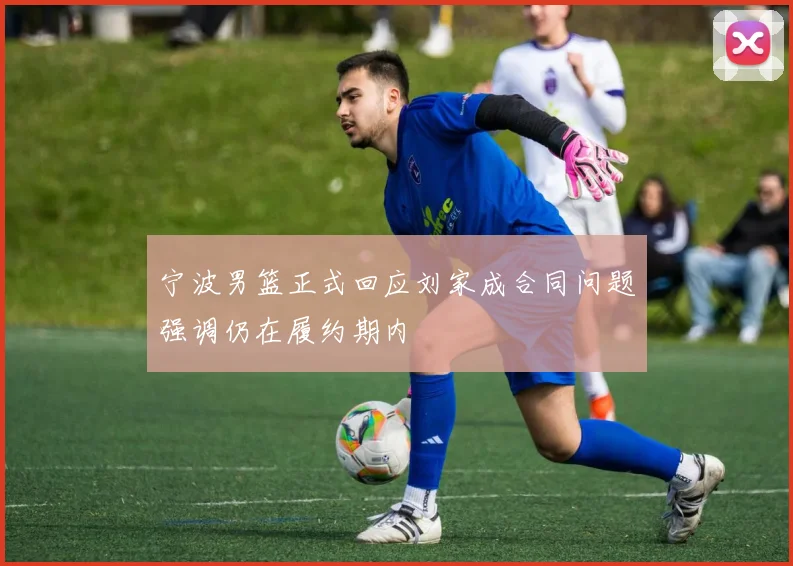宁波男篮正式回应刘家成合同问题强调仍在履约期内