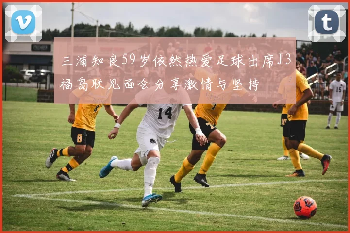 三浦知良59岁依然热爱足球出席J3福岛联见面会分享激情与坚持