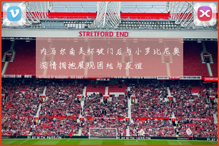 内马尔南美杯破门后与小罗比尼奥深情拥抱展现团结与友谊