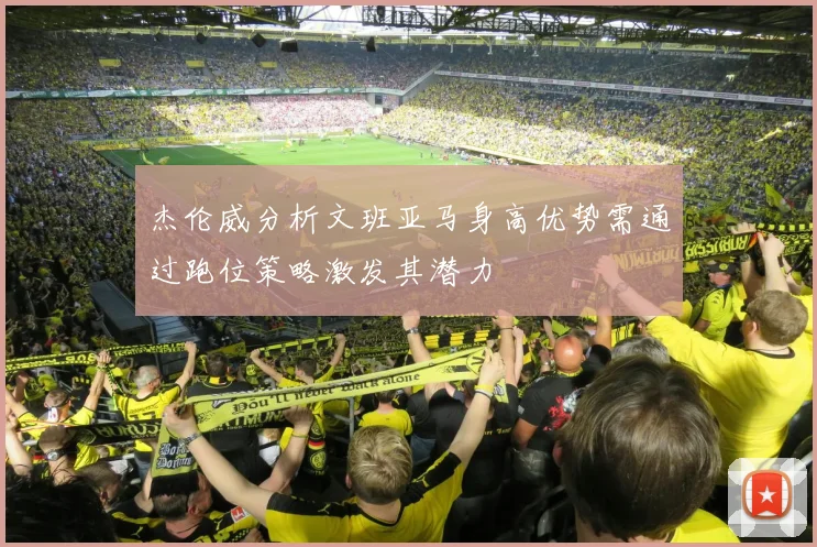 杰伦威分析文班亚马身高优势需通过跑位策略激发其潜力