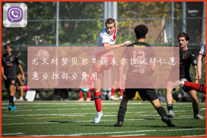 尤文对努贝尔年薪表示担忧拜仁愿意分担部分费用