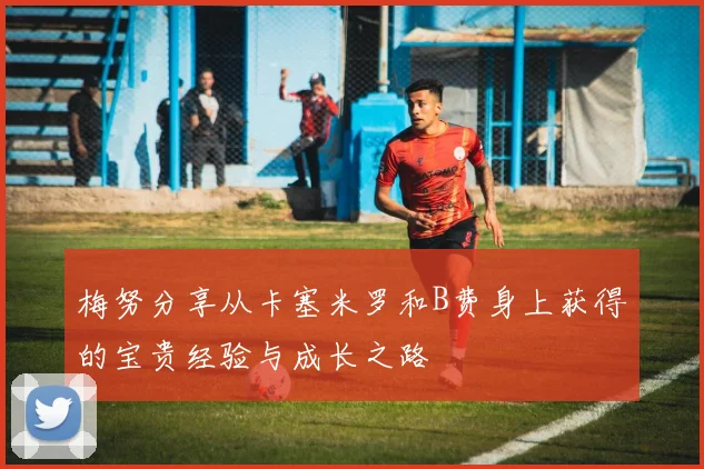 梅努分享从卡塞米罗和B费身上获得的宝贵经验与成长之路