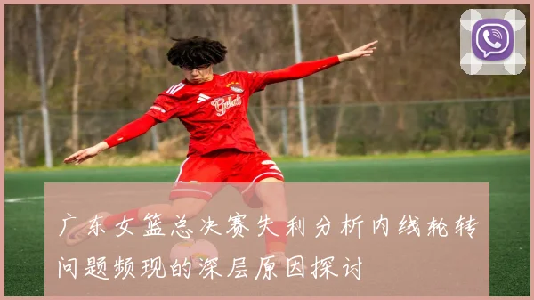 广东女篮总决赛失利分析内线轮转问题频现的深层原因探讨